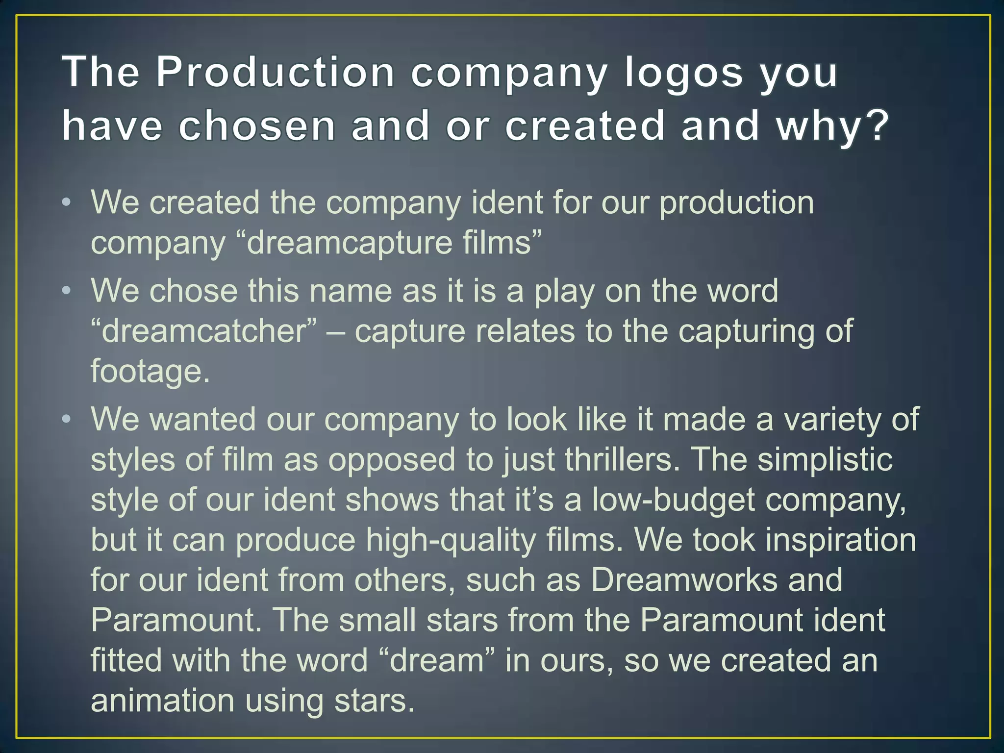 • We created the company ident for our production
  company “dreamcapture films”
• We chose this name as it is a play on the word
  “dreamcatcher” – capture relates to the capturing of
  footage.
• We wanted our company to look like it made a variety of
  styles of film as opposed to just thrillers. The simplistic
  style of our ident shows that it’s a low-budget company,
  but it can produce high-quality films. We took inspiration
  for our ident from others, such as Dreamworks and
  Paramount. The small stars from the Paramount ident
  fitted with the word “dream” in ours, so we created an
  animation using stars.
 