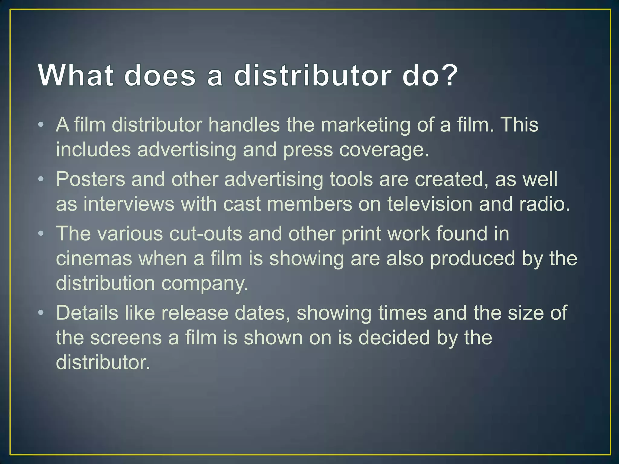 • A film distributor handles the marketing of a film. This
  includes advertising and press coverage.
• Posters and other advertising tools are created, as well
  as interviews with cast members on television and radio.
• The various cut-outs and other print work found in
  cinemas when a film is showing are also produced by the
  distribution company.
• Details like release dates, showing times and the size of
  the screens a film is shown on is decided by the
  distributor.
 