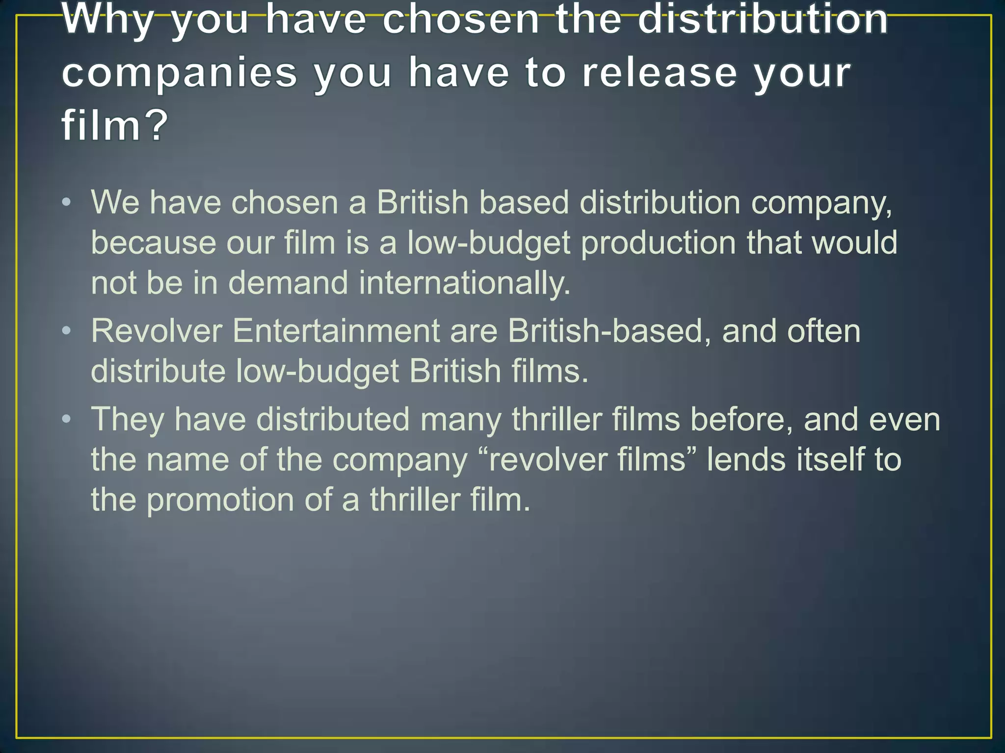• We have chosen a British based distribution company,
  because our film is a low-budget production that would
  not be in demand internationally.
• Revolver Entertainment are British-based, and often
  distribute low-budget British films.
• They have distributed many thriller films before, and even
  the name of the company “revolver films” lends itself to
  the promotion of a thriller film.
 