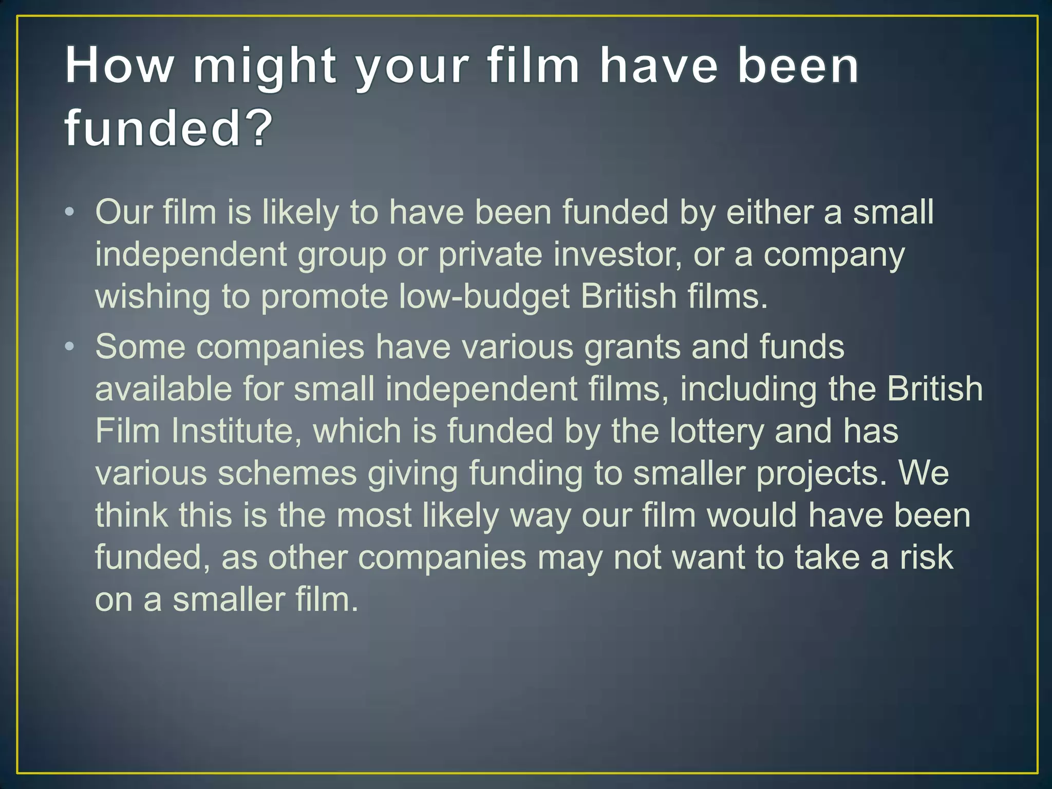 • Our film is likely to have been funded by either a small
  independent group or private investor, or a company
  wishing to promote low-budget British films.
• Some companies have various grants and funds
  available for small independent films, including the British
  Film Institute, which is funded by the lottery and has
  various schemes giving funding to smaller projects. We
  think this is the most likely way our film would have been
  funded, as other companies may not want to take a risk
  on a smaller film.
 