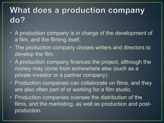 • A production company is in charge of the development of
  a film, and the filming itself.
• The production company choses writers and directors to
  develop the film.
• A production company finances the project, although the
  money may come from somewhere else (such as a
  private investor or a partner company).
• Production companies can collaborate on films, and they
  are also often part of or working for a film studio.
• Production companies oversee the distribution of the
  films, and the marketing, as well as production and post-
  production.
 