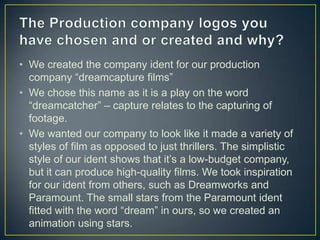 • We created the company ident for our production
  company “dreamcapture films”
• We chose this name as it is a play on the word
  “dreamcatcher” – capture relates to the capturing of
  footage.
• We wanted our company to look like it made a variety of
  styles of film as opposed to just thrillers. The simplistic
  style of our ident shows that it’s a low-budget company,
  but it can produce high-quality films. We took inspiration
  for our ident from others, such as Dreamworks and
  Paramount. The small stars from the Paramount ident
  fitted with the word “dream” in ours, so we created an
  animation using stars.
 
