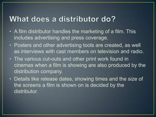 • A film distributor handles the marketing of a film. This
  includes advertising and press coverage.
• Posters and other advertising tools are created, as well
  as interviews with cast members on television and radio.
• The various cut-outs and other print work found in
  cinemas when a film is showing are also produced by the
  distribution company.
• Details like release dates, showing times and the size of
  the screens a film is shown on is decided by the
  distributor.
 