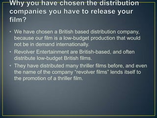 • We have chosen a British based distribution company,
  because our film is a low-budget production that would
  not be in demand internationally.
• Revolver Entertainment are British-based, and often
  distribute low-budget British films.
• They have distributed many thriller films before, and even
  the name of the company “revolver films” lends itself to
  the promotion of a thriller film.
 