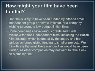 • Our film is likely to have been funded by either a small
  independent group or private investor, or a company
  wishing to promote low-budget British films.
• Some companies have various grants and funds
  available for small independent films, including the British
  Film Institute, which is funded by the lottery and has
  various schemes giving funding to smaller projects. We
  think this is the most likely way our film would have been
  funded, as other companies may not want to take a risk
  on a smaller film.
 