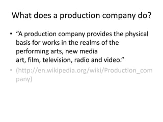 What does a production company do?
• “A production company provides the physical
  basis for works in the realms of the
  performing arts, new media
  art, film, television, radio and video.”
 