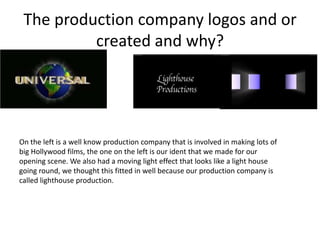 The production company logos and or
          created and why?




On the left is a well know production company that is involved in making lots of
big Hollywood films, the one on the left is our ident that we made for our
opening scene. We also had a moving light effect that looks like a light house
going round, we thought this fitted in well because our production company is
called lighthouse production.
 