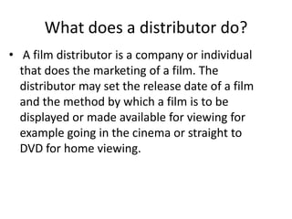 What does a distributor do?
• A film distributor is a company or individual
  that does the marketing of a film. The
  distributor may set the release date of a film
  and the method by which a film is to be
  displayed or made available for viewing for
  example going in the cinema or straight to
  DVD for home viewing.
 