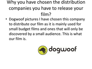 Why you have chosen the distribution
companies you have to release your
               film?
• Dogwoof pictures I have chosen this company
  to distribute our film as it is mainly used for
  small budget films and ones that will only be
  discovered by a small audience. This is what
  our film is.
 