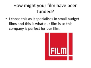 How might your film have been
               funded?
• I chose this as it specialises in small budget
  films and this is what our film is so this
  company is perfect for our film.
 