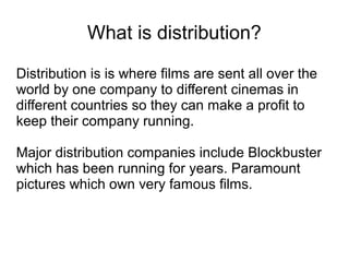What is distribution?

Distribution is is where films are sent all over the
world by one company to different cinemas in
different countries so they can make a profit to
keep their company running.

Major distribution companies include Blockbuster
which has been running for years. Paramount
pictures which own very famous films.
 