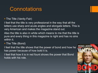 Connotations
 The Title (Vanity Fair)
I feel that the title is very professional in the way that all the
letters use sharp and acute angles and elongate letters. This is
very American and makes the magazine stand out.
Also the title is also in white which means to me that the title is
pure and every thing in this magazine is right and has no sins
within it.
 The Title (Bond)
I feel that the title shows that the power of bond and how he
has power because of how bold it is.
I feel that how it is in red fount shows the power that Bond
holds with his role.
 