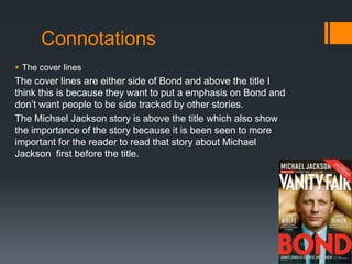 Connotations
 The cover lines
The cover lines are either side of Bond and above the title I
think this is because they want to put a emphasis on Bond and
don’t want people to be side tracked by other stories.
The Michael Jackson story is above the title which also show
the importance of the story because it is been seen to more
important for the reader to read that story about Michael
Jackson first before the title.
 