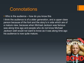 Connotations
 Who is the audience – how do you know this
I think the audience is of a older generation, and a upper class
person because of the font and the story's in side which are of
a mature view, because when Michael Jackson was famous
was along time ago and people who do not know Michael
Jackson well would not want to know as it was along time ago
his audience is now quite mature.
 