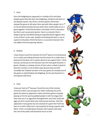 7. Sonic
Sonic the Hedgehog has appeared in a multiple of his and other
peoples game titles like Sonic the Hedgehog, and Mario and Sonic at
the Olympic Games. Out of the 2 of them games I think that I
enjoyed the game on Wii when Sonic was with other people. He is 7th
on my list below Knuckles because when Sonic and Knuckles are in a
game together I think that Knuckles is the better of the 2 characters
but that is just my personal opinion. Sonic is a character that is
design to go fast and defeat bad guys especially Doctor Eggman who
is one of Sonic’s main rivals. Despite me thinking that Sonic is not as
superior to Knuckles I think that Sonic is a successful character that
has added a lot to the gaming industry.
8. Shadow
I have choose to put this character for the 8th
place on my list because
he is a really cool looking character but the reason he is under Sonic is
because he has been evil in a game where he was against Sonic. I think
that you cannot put an evil character over the main good character in
games. Shadow is a shadow version of Sonic who is a black instead of
blue but is similar in a lot of other ways because they are both
incredibly fast. Shadow has been in his own games for example one of
the games is called Shadow the Hedgehog. He has also featured in a
lot of games with Sonic.
9. Yoshi
I have put Yoshi at 9th
because I found him one of the funniest
characters when I was younger but I didn’t really play any of his
games but when he appeared in other characters games I enjoyed
playing as him the way he grabbed people in with his tongue then
they came out in an egg which damaged them, also Yoshi could spit
eggs out of his mouth which also could encase enemies. Yoshi has
appeared in many games but one example of a game that Yoshi has
been in is Yoshi’s Safari but is more popular for being in games with
Mario. Yoshi is a lovable green dinosaur who’s games have keep
the a lot of the public entertained for hours on end.
 