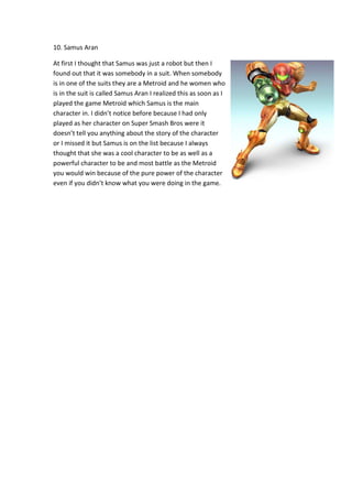 10. Samus Aran
At first I thought that Samus was just a robot but then I
found out that it was somebody in a suit. When somebody
is in one of the suits they are a Metroid and he women who
is in the suit is called Samus Aran I realized this as soon as I
played the game Metroid which Samus is the main
character in. I didn’t notice before because I had only
played as her character on Super Smash Bros were it
doesn’t tell you anything about the story of the character
or I missed it but Samus is on the list because I always
thought that she was a cool character to be as well as a
powerful character to be and most battle as the Metroid
you would win because of the pure power of the character
even if you didn’t know what you were doing in the game.
 