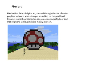 Pixel art
Pixel art is a form of digital art, created through the use of raster
graphics software, where images are edited on the pixel level.
Graphics in most old computer, console, graphing calculator and
mobile phone video games are mostly pixel art.
 