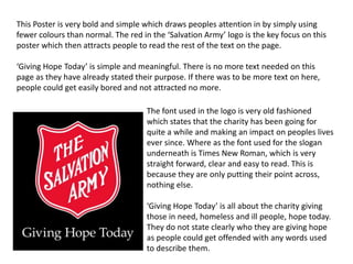 This Poster is very bold and simple which draws peoples attention in by simply using
fewer colours than normal. The red in the ‘Salvation Army’ logo is the key focus on this
poster which then attracts people to read the rest of the text on the page.
‘Giving Hope Today’ is simple and meaningful. There is no more text needed on this
page as they have already stated their purpose. If there was to be more text on here,
people could get easily bored and not attracted no more.
The font used in the logo is very old fashioned
which states that the charity has been going for
quite a while and making an impact on peoples lives
ever since. Where as the font used for the slogan
underneath is Times New Roman, which is very
straight forward, clear and easy to read. This is
because they are only putting their point across,
nothing else.
‘Giving Hope Today’ is all about the charity giving
those in need, homeless and ill people, hope today.
They do not state clearly who they are giving hope
as people could get offended with any words used
to describe them.
 