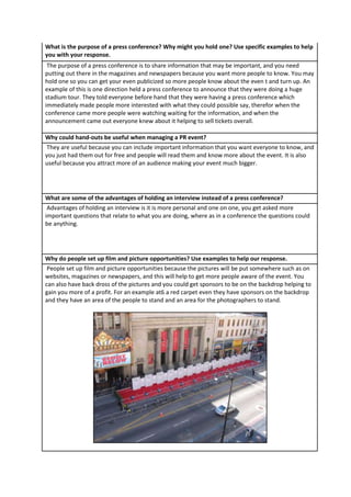 What is the purpose of a press conference? Why might you hold one? Use specific examples to help
you with your response.
The purpose of a press conference is to share information that may be important, and you need
putting out there in the magazines and newspapers because you want more people to know. You may
hold one so you can get your even publicized so more people know about the even t and turn up. An
example of this is one direction held a press conference to announce that they were doing a huge
stadium tour. They told everyone before hand that they were having a press conference which
immediately made people more interested with what they could possible say, therefor when the
conference came more people were watching waiting for the information, and when the
announcement came out everyone knew about it helping to sell tickets overall.
Why could hand-outs be useful when managing a PR event?
They are useful because you can include important information that you want everyone to know, and
you just had them out for free and people will read them and know more about the event. It is also
useful because you attract more of an audience making your event much bigger.

What are some of the advantages of holding an interview instead of a press conference?
Advantages of holding an interview is it is more personal and one on one, you get asked more
important questions that relate to what you are doing, where as in a conference the questions could
be anything.

Why do people set up film and picture opportunities? Use examples to help our response.
People set up film and picture opportunities because the pictures will be put somewhere such as on
websites, magazines or newspapers, and this will help to get more people aware of the event. You
can also have back dross of the pictures and you could get sponsors to be on the backdrop helping to
gain you more of a profit. For an example at6 a red carpet even they have sponsors on the backdrop
and they have an area of the people to stand and an area for the photographers to stand.

 