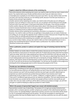 Explain in detail the 4 different elements of the marketing mix.
One of the elements of the marketing mix is price; you need to make sure that you look in detail at the
price. You need to look at your threats and their prices to see if you can make yours more a
reasonable price so people are more likely to buy yours over theirs. You also need to make sure that
you don’t set it too low so that you are not making a profit, because if not then your business is a
waste of time and won’t get anywhere.
Another element of the marketing mix is place; you need to look at the place you are selling your
product, if you are selling it in a busy area of a city you are going to sell more because more people
will see it than if you were down a small quite street where no one goes. If you sell your product
within another shop you then need to think about where about I that shop you sell it because you
need to research into the best areas to sell your product for example if it is for a child you place it
lower on a shelf but if its for an adult you’d place it higher.
Another element of the marketing mix is promotion; promotion is so important to a product or
business. You need to make sure that you are getting as many people as you can aware of what you
are selling, you can ever get the opposite of your audience to notice it because even though they may
not buy it they can still help with promotion by suggesting it to others.
And the final element of the marketing mix is product; you need to look at your product and see what
you can do to make it better, and you also need to make sure that it looks good because no one is
going o buy something that doesn’t look well made or professional. You need to make it look
attractive to attract your audience.
Select a publication, product or audience and explain the range of marketing materials that they
use.
Redbull; Redbull use mostly video to market their product, because you see it mostly on the TV and
they also blend a small amount of interactive within the TV advert because they show that he product
‘gives you wings’ which then makes people go buy it because the think that it will ‘give you wings’ so
it makes you want to be like what it is in the advert. This is the same as advertising; they show an end
result making people want to be just like that such as having lots of energy. Redbull also use a lot f
sponsor, they sponsor almost all sporting events so when you will see bike racing or something similar
on the TV you will see the banners promoting Redbull. You will also see the people on the programme
drinking the drink making people want to drink it because the people on the TV are.
Provide your own definition of advertising.
Advertising is something you do to get your product or business out to people. If you don’t advertise
no one will know bout what you are selling therefore you won’t have any customers and if you don’t
have customers you won’t sell any products and then you won’t gain any profit. Advertising is so
important you need to promote your product because without it your business won’t work.
Advertising can be an advert on the TV, a poster, a billboard, a magazine advert or a radio advert.
They come in all different types because you can advertise everywhere. The more advertisement you
have the better your product will do and the more people will buy it and the more profit you will
make, then once you make a profit you will be able to continue you product on longer. you will then
also gain an audience helping you adapt you product to make it better.
What is the purpose of sponsorship? Support your answer with detailed examples.
Sponsorship is another way of advertising. The purpose of it is to get your product know by more
people, when a company sponsors another company your product is then advertised during that tv
show or event. For example Redbull is advertised on posters around a race track which will be shown
on the TV and people watching will see the posters. You will also see people at a sporting event
wearing clothes that have the Redbull advert on them, and they could drive race cars with the advert
on too.

 