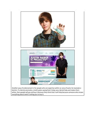 Another way of endorsement is for people who are expertise within an area of work, for example a
dentist. If a dentist promotes a tooth paste saying that it helps your dental help and makes them
white, then people will go and buy it because they think that it will help because someone who knows
everything about teeth is telling you to buy it.

 