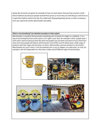 doing. Not all events are good, for example LG have an event where they put free vouchers inside
helium balloons but because people wanted these prises so much they can with bb guns and knives to
try get them before anyone else did, this ended with 20 people getting injured, so when creating an
even you need to be careful about health and safety.

What is merchandising? Use detailed examples to help explain.
Merchandise is a product that promotes something such as bands of a singer or a celebrity. It is a
way of promoting them but at the same is isn’t right in your face, for example t-shirts, people wear tshirts with a band on because they like them but people may see them and want to buy it there fore
more and more people will help to sell the brand. A lot of films and TV shows have a wide range of
products with their logos and characters on them. Merchandise used one product to sell another.
Merchandise isn’t just t-shirts, it can be anything from a cup, to clippers, to a bed cover, to a toy. An
example is the film despicable me, they have a wide rand of different types of merchandise.

 