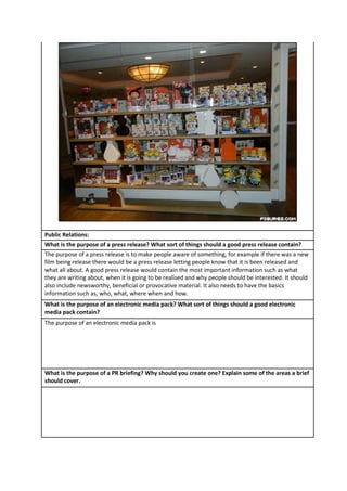 Public Relations:
What is the purpose of a press release? What sort of things should a good press release contain?
The purpose of a press release is to make people aware of something, for example if there was a new
film being release there would be a press release letting people know that it is been released and
what all about. A good press release would contain the most important information such as what
they are writing about, when it is going to be realised and why people should be interested. It should
also include newsworthy, beneficial or provocative material. It also needs to have the basics
information such as, who, what, where when and how.
What is the purpose of an electronic media pack? What sort of things should a good electronic
media pack contain?
The purpose of an electronic media pack is

What is the purpose of a PR briefing? Why should you create one? Explain some of the areas a brief
should cover.

 