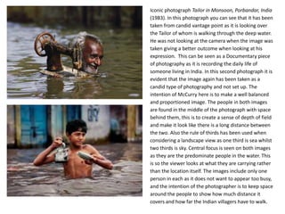 Iconic photograph Tailor in Monsoon, Porbandar, India
(1983). In this photograph you can see that it has been
taken from candid vantage point as it is looking over
the Tailor of whom is walking through the deep water.
He was not looking at the camera when the image was
taken giving a better outcome when looking at his
expression. This can be seen as a Documentary piece
of photography as it is recording the daily life of
someone living in India. In this second photograph it is
evident that the image again has been taken as a
candid type of photography and not set up. The
intention of McCurry here is to make a well balanced
and proportioned image. The people in both images
are found in the middle of the photograph with space
behind them, this is to create a sense of depth of field
and make it look like there is a long distance between
the two. Also the rule of thirds has been used when
considering a landscape view as one third is sea whilst
two thirds is sky. Central focus is seen on both images
as they are the predominate people in the water. This
is so the viewer looks at what they are carrying rather
than the location itself. The images include only one
person in each as it does not want to appear too busy,
and the intention of the photographer is to keep space
around the people to show how much distance it
covers and how far the Indian villagers have to walk.

 