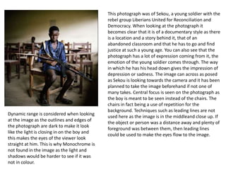 Dynamic range is considered when looking
at the image as the outlines and edges of
the photograph are dark to make it look
like the light is closing in on the boy and
this makes the eyes of the viewer look
straight at him. This is why Monochrome is
not found in the image as the light and
shadows would be harder to see if it was
not in colour.

This photograph was of Sekou, a young soldier with the
rebel group Liberians United for Reconciliation and
Democracy. When looking at the photograph it
becomes clear that it is of a documentary style as there
is a location and a story behind it, that of an
abandoned classroom and that he has to go and find
justice at such a young age. You can also see that the
photograph has a lot of expression coming from it, the
emotion of the young soldier comes through. The way
in which he has his head down gives the impression of
depression or sadness. The image can across as posed
as Sekou is looking towards the camera and it has been
planned to take the image beforehand if not one of
many takes. Central focus is seen on the photograph as
the boy is meant to be seen instead of the chairs. The
chairs in fact being a use of repetition for the
background. Techniques such as leading lines are not
used here as the image is in the middleand close up. If
the object or person was a distance away and plenty of
foreground was between them, then leading lines
could be used to make the eyes flow to the image.

 