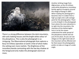 There is a strong difference between the dark mountains,
old rustic looking houses and the bright white colour of
the phosphorus. This is why the photograph is so
intriguing, The Observational photograph that captures a
Busy US military operation at work is that of what makes
the setting even more realistic. The Brightness of the
incendiary bombs contrasting with the low key shadow at
the foreground only makes the photograph stand out
more.

Another striking image from
Afghanistan, as the US military
used white phosphorus incendiary
bombs against insurgents around
the village of Donga in 2007.
When reading the photograph it
becomes clear it is taken from a
high up angle and a safe vantage
point for the photographer. There
is a lot of depth in the photograph
from where the main attraction is
to right into the mountains, the
intention of the Hetherington
here is to let the viewer
understand the wide spread of
the phosphorus bomb and not
just of one place. As you can see
villages on the right hand side of
the mountain will be affected and
for that reason the photographer
prefers to take an image of a wide
angle.

 