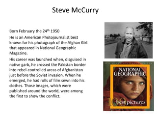 Steve McCurry
Born February the 24th 1950
He is an American Photojournalist best
known for his photograph of the Afghan Girl
that appeared in National Geographic
Magazine.
His career was launched when, disguised in
native garb, he crossed the Pakistan border
into rebel-controlled areas of Afghanistan
just before the Soviet invasion. When he
emerged, he had rolls of film sewn into his
clothes. Those images, which were
published around the world, were among
the first to show the conflict.

 