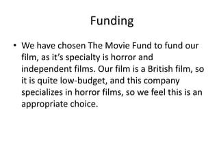 Funding
• We have chosen The Movie Fund to fund our
film, as it’s specialty is horror and
independent films. Our film is a British film, so
it is quite low-budget, and this company
specializes in horror films, so we feel this is an
appropriate choice.

 