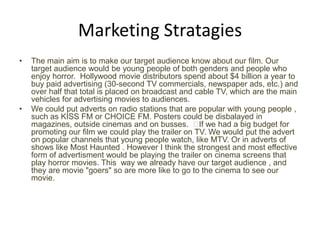 Marketing Stratagies
•

•

The main aim is to make our target audience know about our film. Our
target audience would be young people of both genders and people who
enjoy horror. Hollywood movie distributors spend about $4 billion a year to
buy paid advertising (30-second TV commercials, newspaper ads, etc.) and
over half that total is placed on broadcast and cable TV, which are the main
vehicles for advertising movies to audiences.
We could put adverts on radio stations that are popular with young people ,
such as KISS FM or CHOICE FM. Posters could be disbalayed in
magazines, outside cinemas and on busses. ﻿ we had a big budget for
If
promoting our film we could play the trailer on TV. We would put the advert
on popular channels that young people watch, like MTV. Or in adverts of
shows like Most Haunted . However I think the strongest and most effective
form of advertisment would be playing the trailer on cinema screens that
play horror movies. This way we already have our target audience , and
they are movie "goers" so are more like to go to the cinema to see our
movie.

 