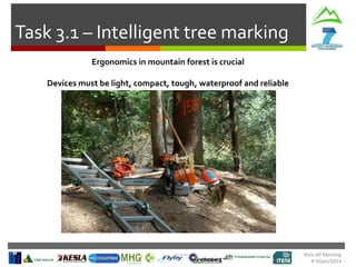 Task 3.1 – Intelligent tree marking
Ergonomics in mountain forest is crucial
Devices must be light, compact, tough, waterproof and reliable

Kick-off Meeting
8-9/jan/2014

 