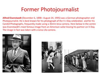 Former Photojournalist
Alfred Eisenstaedt (December 6, 1898– August 24, 1995) was a German photographer and
Photojournalist. He is best known for his photograph of the V-J Day celebration and for his
Candid Photographs, frequently made using a 35mm leica camera. Here below in the centre
was Eisenstaedt’s most famous image from an American sailor kissing his partner on V-Day.
The image in fact was taken with a Leica Llla camera.

 