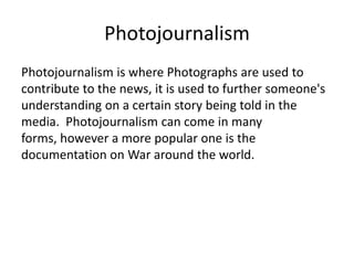 Photojournalism
Photojournalism is where Photographs are used to
contribute to the news, it is used to further someone's
understanding on a certain story being told in the
media. Photojournalism can come in many
forms, however a more popular one is the
documentation on War around the world.

 