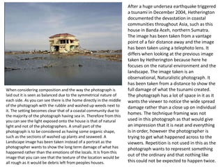 When considering composition and the way the photograph is
laid out it is seen as balanced due to the symmetrical nature of
each side. As you can see there is the home directly in the middle
of the photograph with the rubble and washed up weeds next to
it. The setting becomes clear that of a coastal community due to
the majority of the photograph having sea in. Therefore from this
you can see the light exposed onto the house is that of natural
light and not of the photographers. A small part of the
photograph is to be considered as having some organic shape,
such as the sections of washed up plants and seaweed. A
Landscape image has been taken instead of a portrait as the
photographer wants to show the long term damage of what has
happened rather than the emotions of the locals. It Is from this
image that you can see that the texture of the location would be
all rough as it would be debris left from peoples houses.

After a huge undersea earthquake triggered
a tsunami in December 2004, Hetherington
documented the devastation in coastal
communities throughout Asia, such as this
house in Banda Aceh, northern Sumatra.
The image has been taken from a vantage
point of a fair distance away and the image
has been taken using a telephoto lens. It
differs when looking at the previous image
taken by Hetherington because here he
focuses on the natural environment and the
landscape. The image taken is an
observational, Naturalistic photograph. It
has been taken from a distance to show the
full damage of what the tsunami created.
The photograph has a lot of space in it as it
wants the viewer to notice the wide spread
damage rather than a close up on individual
homes. The technique framing was not
used in this photograph as that would give
an impression that it is neat and everything
is in order, however the photographer is
trying to get what happened across to the
viewers. Repetition is not used in this as the
photograph wants to represent something
out of the ordinary and that nothing like
this could not be expected to happen twice.

 