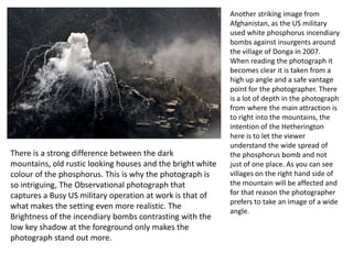 There is a strong difference between the dark
mountains, old rustic looking houses and the bright white
colour of the phosphorus. This is why the photograph is
so intriguing, The Observational photograph that
captures a Busy US military operation at work is that of
what makes the setting even more realistic. The
Brightness of the incendiary bombs contrasting with the
low key shadow at the foreground only makes the
photograph stand out more.

Another striking image from
Afghanistan, as the US military
used white phosphorus incendiary
bombs against insurgents around
the village of Donga in 2007.
When reading the photograph it
becomes clear it is taken from a
high up angle and a safe vantage
point for the photographer. There
is a lot of depth in the photograph
from where the main attraction is
to right into the mountains, the
intention of the Hetherington
here is to let the viewer
understand the wide spread of
the phosphorus bomb and not
just of one place. As you can see
villages on the right hand side of
the mountain will be affected and
for that reason the photographer
prefers to take an image of a wide
angle.

 