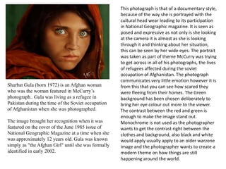 Sharbat Gula (born 1972) is an Afghan woman
who was the woman featured in McCurry’s
photograph.. Gula was living as a refugee in
Pakistan during the time of the Soviet occupation
of Afghanistan when she was photographed.
The image brought her recognition when it was
featured on the cover of the June 1985 issue of
National Geographic Magazine at a time when she
was approximately 12 years old. Gula was known
simply as "the Afghan Girl" until she was formally
identified in early 2002.

This photograph is that of a documentary style,
because of the way she is portrayed with the
cultural head wear leading to its participation
in National Geographic magazine. It is seen as
posed and expressive as not only is she looking
at the camera it is almost as she is looking
through it and thinking about her situation,
this can be seen by her wide eyes. The portrait
was taken as part of theme McCurry was trying
to get across in all of his photographs, the lives
of refugees affected during the soviet
occupation of Afghanistan. The photograph
communicates very little emotion however it is
from this that you can see how scared they
were fleeing from their homes. The Green
background has been chosen deliberately to
bring her eye colour out more to the viewer.
The contrast between the red and green is
enough to make the image stand out.
Monochrome is not used as the photographer
wants to get the contrast right between the
clothes and background, also black and white
would apply usually apply to an older warzone
image and the photographer wants to create a
modern theme on how things are still
happening around the world.

 