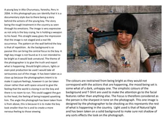 A young boy in Alto Churumazu, Yanesha, Peru in
2004. In this photograph you can identify that it is a
documentary style due to there being a story
behind the actions of the young boy. The story
being the rough treatment in the country as seen
through his emotions. The image is very expressive
as not only is the boy crying, he is holding a weapon
to his head. This straight away gives the impression
that the image is not staged and a real life
occurrence. The pattern on the wall behind the boy
is that of repetition. As the background is so
passive this can bring the central focus to the boy. A
High key image is not found as it is not intended to
be bright as it would look unnatural. The theme of
the photographer is to give the truth and report
what is happening. Should bright colours, lights or
even post production be used I would take all
seriousness out of the image. It has been taken as a
close up because the photographers intent is to
make it capture feelings, however it can be taken
closer rather than with space around to give the
feeling that the world is closing in on the boy and
there is no room to run. This could suggest the gun
to the head, the feeling of being trapped upsetting
him. The angle the photograph has been taken from
is from above, this is because it is to make the boy
look smaller than he is and to create a more
nervous feeling to those viewing.

The colours are restrained from being bright as they would not
correspond with the actions that are happening, the mood being set is
some what of a dark, unhappy one. The simplistic colours of the
background and T-Shirt are used to make the attention go to the facial
features rather than anything else. The Focus is therefore considered as
the person is the sharpest in tone on the photograph. This one image is
designed by the photographer to be shocking as this represents the rest
of what is happening in the country. Light used is that of Natural light
and has been taken on a solid background to make sure not shadow of
any sorts effects the look on the photograph.

 