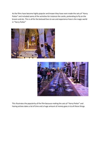 As the films have become highly popular and known they have even made the sets of “Harry
Potter” and included some of the activities for instance the castle, pretending to fly on the
broom and etc. This is all for the beloved fans to see and experience how is the magic world
in “Harry Potter”

This illustrates the popularity of the film because making the sets of “Harry Potter” and
having actives takes a lot of time and a huge amount of money goes in to all these things.

 