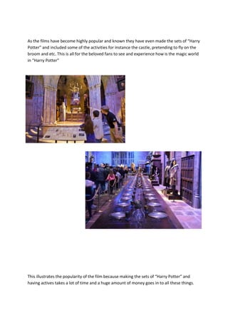 As the films have become highly popular and known they have even made the sets of “Harry
Potter” and included some of the activities for instance the castle, pretending to fly on the
broom and etc. This is all for the beloved fans to see and experience how is the magic world
in “Harry Potter”

This illustrates the popularity of the film because making the sets of “Harry Potter” and
having actives takes a lot of time and a huge amount of money goes in to all these things.

 