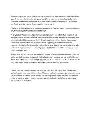 Emotional pleasures, visceral pleasures and intellectual puzzles are important to be in films
overall. It makes the film interesting and see able. At least one of them have to be in the
film but I think emotional pleasures is vital because if there is no emotion in the film then
the film is quite boring and almost no point in watching it.
“Twilight” definitely has a lot of emotional pleasures as it’s a love story. People would either
cry, feel overjoyed or even have mixed feelings.
“Harry Potter” has emotional pleasures, visceral pleasures and intellectual puzzles. It has
emotional pleasures because there are joyful moments of them being with their loved ones,
winning the Quidditch game and finally defeating Voldmort. It has visceral pleasures as
there were moments that too much action was happening or there were dramatic
moments. Finally the film has intellectual puzzle because there is the question/wonder who
will die? Harry or Voldmort or who will get defeated? Will Harry and his friends succeed in
their challenges/tasks?
They may be visceral pleasure because there may be moments where the viewer’s/fans are
giving physical reactions for example feeling like they are going up one part of the film and
down the next or vice versa: Feeling happy one part of the film and sad the next and etc. Or
they their action part and they feel like they are experiencing the same thing.

Overall Fans and Film relationship are quite big. Fans think too big of films. Films have a
quite a huge/ a huge impact in their lives. They may idolise the characters and take the story
or the film overall serious. Huge fans try and do things to be hugely involved in the film by
trying to meet the stars or catch a glimpse, tattoo their bodies with the characters, wear
props/costumes of the film.

 