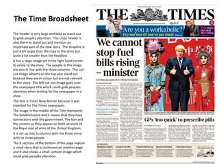 The Time Broadsheet
The header is very large and bold to stand out
to grab peoples attention. The cross header is
also there to stand out and mention an
important part of the new story. The strapline is
just a bit larger than the copy in the story but
quite a lot smaller than the headline.
It has a large image set in the right hand corner
to relate to the story. The people in the image
are also in line with the three columns. The cutout image adverts on the top also stand out
because they are in colour but are not relevant
to the story. The left cut-out image goes over
the newspaper title which could grab peoples
attention when looking for the newspaper in a
shop.
The font is Times New Roman because it was
invented for The Times newspaper.
The image in the middle of the Title represents
The Establishment and it means that they have
connections with the government. The lion and
the unicorn as they appear on both versions of
the Royal coat of arms of the United Kingdom.
It is set up into 5 columns with the three inline
with he three people.
The 6 sections at the bottom of the page explain
a small story that is continued on another page
and it also shows a small cartoon image which
could grab peoples attention.

 