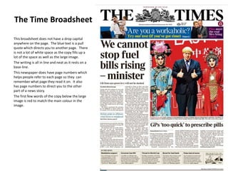 The Time Broadsheet
This broadsheet does not have a drop capital
anywhere on the page. The blue text is a pull
quote which directs you to another page. There
is not a lot of white space as the copy fills up a
lot of the space as well as the large image.
The writing is all in line and neat as it rests on a
base-line.
This newspaper does have page numbers which
helps people refer to each page so they can
remember what page they read it on. It also
has page numbers to direct you to the other
part of a news story.
The first few words of the copy below the large
image is red to match the main colour in the
image.

 