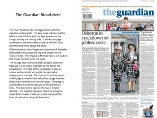 The Guardian Broadsheet

The main headline has the biggest font with the
strapline underneath. The two large columns on the
left are sort of inline with the two women on the
image as they are side by side. It shows the page
numbers on the end of the article on the left if you
want to read more about the story.
Different parts of the image are sectioned off with the
bold black lines across the top and bottom of the
main articles. The images at the top have a cut-out so
the image overlaps onto the page.
The orange text at the top grabs peoples attention
because it is in colour and right at the top of the
broadsheet. The title of the newspaper is also in
colour and very bold so people can spot what
newspaper it is easily. The 5 columns at the bottom
of the page is another story that has a page number
that says it continues on another page. The page is
cut into three sections because of the bold black
lines. The date line is right at the top in smaller
writing. The margins between columns are quite
small which makes it look very neat having all the
lines of text inline using the base-line.

 