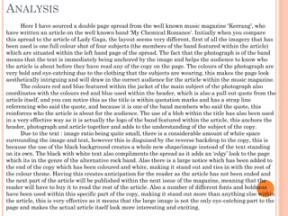 ANALYSIS
Here I have sourced a double page spread from the well known music magazine ‘Kerrang’, who
have written an article on the well known band ‘My Chemical Romance’. Initially when you compare
this spread to the article of Lady Gaga, the layout seems very different, first of all the imagery that has
been used is one full colour shot of four subjects (the members of the band featured within the article)
which are situated within the left hand page of the spread. The fact that the photograph is of the band
means that the text is immediately being anchored by the image and helps the audience to know who
the article is about before they have read any of the copy on the page. The colours of the photograph are
very bold and eye-catching due to the clothing that the subjects are wearing, this makes the page look
aesthetically intriguing and will draw in the correct audience for the article within the music magazine.
The colours red and blue featured within the jacket of the main subject of the photograph also
coordinates with the colours red and blue used within the header, which is also a pull out quote from the
article itself, and you can notice this as the title is within quotation marks and has a strap line
referencing who said the quote, and because it is one of the band members who said the quote, this
reinforces who the article is about for the audience. The use of a blob within the title has also been used
in a very effective way as it is actually the logo of the band featured within the article, this anchors the
header, photograph and article together and adds to the understanding of the subject of the copy.
Due to the text : image ratio being quite small, there is a considerable amount of white space
surrounding the image and text, however this is disguised by the reverse backdrop to the copy, this is
because the use of the black background creates a whole new shape/image instead of the text standing
on its own. The black with white text also compliments the spread as it adds an ‘edgy’ look to the page
which its in the genre of the alternative rock band. Also there is a large notice which has been added to
the end of the copy which has been coloured and white, making it stand out and ties in with the rest of
the colour theme. Having this creates anticipation for the reader as the article has not been ended and
the next part of the article will be published within the next issue of the magazine, meaning that the
reader will have to buy it to read the rest of the article. Also a number of different fonts and boldness
have been used within this specific part of the copy, making it stand out more than anything else within
the article, this is very effective as it means that the large image is not the only eye-catching part to the
page and makes the actual article itself look more interesting and exciting.

 