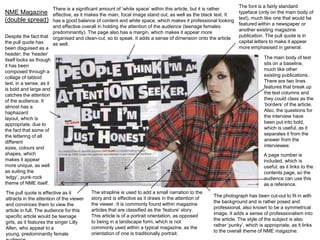 There is a significant amount of ‘white space’ within this article, but it is rather
NME Magazine effective, as it makes the main, focal image stand out, as well as the black text. It
(double spread) has a good balance of content and white space, which makes it professional looking
and effective overall in holding the attention of the audience (teenage females
predominantly). The page also has a margin, which makes it appear more
Despite the fact that organised and clean-cut, so to speak. It adds a sense of dimension onto the article
the pull quote has
as well.
been disguised as a
header; the ‘header’
itself looks as though
it has been
composed through a
collage of tabloid
text, in a sense, as it
is bold and large and
catches the attention
of the audience. It
almost has a
haphazard
layout, which is
appropriate, due to
the fact that some of
the lettering of all
different
sizes, colours and
shapes, which
makes it appear
more unique, as well
as suiting the
‘edgy’, punk-rock
theme of NME itself.
The pull quote is effective as it
attracts in the attention of the viewer
and convinces them to view the
article in full. The audience for this
specific article would be teenage
girls, as it features the singer Lilly
Allen, who appeal to a
young, predominantly female

The strapline is used to add a small narration to the
story and is effective as it draws in the attention of
the viewer. It is commonly found within magazine
articles that are classified as the ‘feature’ story.
This article is of a portrait orientation, as opposed
to being in a landscape form, which is not
commonly used within a typical magazine, as the
orientation of one is traditionally portrait.

The font is a fairly standard
typeface (only on the main body of
text), much like one that would be
featured within a newspaper or
another existing magazine
publication. The pull quote is in
capital letters to make it appear
more emphasised in general.
The main body of text
sits on a baseline,
much like other
existing publications.
There are two lines
features that break up
the text columns and
they could class as the
‘borders’ of the article.
Also, the questions for
the interview have
been put into bold,
which is useful, as it
separates it from the
answer from the
interviewee.
A page number is
included, which is
useful, as it links to the
contents page, so the
audience can use this
as a reference.

The photograph has been cut-out to fit in with
the background and is rather posed and
professional, also known to be a symmetrical
image. It adds a sense of professionalism into
the article. The style of the subject is also
rather ‘punky’, which is appropriate, as it links
to the overall theme of NME magazine.

 