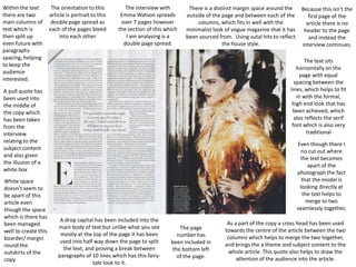 Within the text
there are two
main columns of
text which is
then split up
even future with
paragraphs
spacing, helping
to keep the
audience
interested.

The orientation to this
article is portrait to this
double page spread as
each of the pages bleed
into each other

The interview with
Emma Watson spreads
over 7 pages however
the section of this which
I am analysing is a
double page spread.

There is a distinct margin space around the
outside of the page and between each of the
columns, which fits in well with the
minimalist look of vogue magazine that it has
been sourced from. Using sutal hits to reflect
the house style.

The text sits
horizontally on the
page with equal
spacing between the
lines, which helps to fit
in with the formal,
high end look that has
been achieved, which
also reflects the serif
font which is also very
traditional

A pull quote has
been used into
the middle of
the copy which
has been taken
from the
interview
relating to the
subject content
and also given
the illusion of a
white box
White space
doesn’t seem to
be apart of this
article even
though the space
which is there has
been managed
well to create this
boarder/ margin
round the
outskirts of the
copy

Because this isn't the
first page of the
article there is no
header to the page
and instead the
interview continues.

Even though there I
no cut out where
the text becomes
apart of the
photograph the fact
that the model is
looking directly at
the text helps to
merge to two
seamlessly together,

A drop capital has been included into the
main body of text but unlike what you see
mostly at the top of the page it has been
used into half way down the page to split
the text, and proving a break between
paragraphs of 10 lines which has this fairytale look to it.

The page
number has
been included in
the bottom left
of the page.

As a part of the copy a cross head has been used
towards the centre of the article between the two
columns which helps to merge the two together,
and brings the a theme and subject content to the
whole article. This quote also helps to draw the
attention of the audience into the article.

 