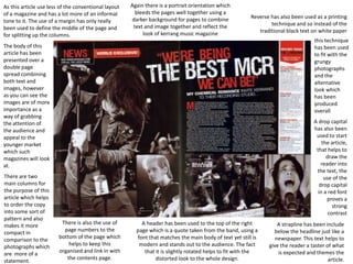 As this article use less of the conventional layout
of a magazine and has a lot more of an informal
tone to it. The use of a margin has only really
been used to define the middle of the page and
for splitting up the columns.

Again there is a portrait orientation which
bleeds the pages well together using a
darker background for pages to combine
text and image together and reflect the
look of kerrang music magazine

Reverse has also been used as a printing
technique and so instead of the
traditional black text on white paper
this technique
has been used
to fit with the
grungy
photographs
and the
alternative
look which
has been
produced
overall

The body of this
article has been
presented over a
double page
spread combining
both text and
images, however
as you can see the
images are of more
importance as a
way of grabbing
the attention of
the audience and
appeal to the
younger market
which such
magazines will look
at.
There are two
main columns for
the purpose of this
article which helps
to order the copy
into some sort of
pattern and also
makes it more
compact in
comparison to the
photographs which
are more of a
statement.

A drop capital
has also been
used to start
the article,
that helps to
draw the
reader into
the text, the
use of the
drop capital
in a red font
proves a
strong
contrast
There is also the use of
page numbers to the
bottom of the page which
helps to keep this
organised and link in with
the contents page.

A header has been used to the top of the right
page which is a quote taken from the band, using a
font that matches the main body of text yet still is
modern and stands out to the audience. The fact
that it is slightly rotated helps to fit with the
distorted look to the whole design.

A strapline has been include
below the headline just like a
newspaper. This text helps to
give the reader a taster of what
is expected and themes the
article.

 
